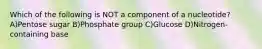 Which of the following is NOT a component of a nucleotide? A)Pentose sugar B)Phosphate group C)Glucose D)Nitrogen-containing base