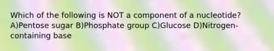 Which of the following is NOT a component of a nucleotide? A)Pentose sugar B)Phosphate group C)Glucose D)Nitrogen-containing base