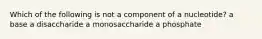 Which of the following is not a component of a nucleotide? a base a disaccharide a monosaccharide a phosphate