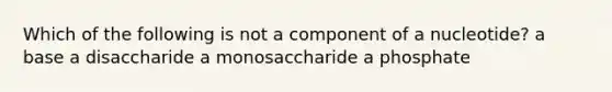 Which of the following is not a component of a nucleotide? a base a disaccharide a monosaccharide a phosphate