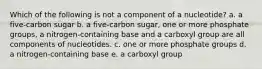 Which of the following is not a component of a nucleotide? a. a five-carbon sugar b. a five-carbon sugar, one or more phosphate groups, a nitrogen-containing base and a carboxyl group are all components of nucleotides. c. one or more phosphate groups d. a nitrogen-containing base e. a carboxyl group