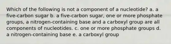 Which of the following is not a component of a nucleotide? a. a five-carbon sugar b. a five-carbon sugar, one or more phosphate groups, a nitrogen-containing base and a carboxyl group are all components of nucleotides. c. one or more phosphate groups d. a nitrogen-containing base e. a carboxyl group