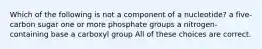 Which of the following is not a component of a nucleotide? a five-carbon sugar one or more phosphate groups a nitrogen-containing base a carboxyl group All of these choices are correct.