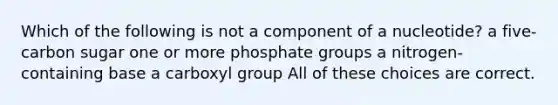 Which of the following is not a component of a nucleotide? a five-carbon sugar one or more phosphate groups a nitrogen-containing base a carboxyl group All of these choices are correct.