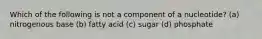 Which of the following is not a component of a nucleotide? (a) nitrogenous base (b) fatty acid (c) sugar (d) phosphate