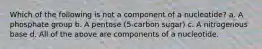 Which of the following is not a component of a nucleotide? a. A phosphate group b. A pentose (5-carbon sugar) c. A nitrogenous base d. All of the above are components of a nucleotide.