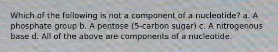 Which of the following is not a component of a nucleotide? a. A phosphate group b. A pentose (5-carbon sugar) c. A nitrogenous base d. All of the above are components of a nucleotide.