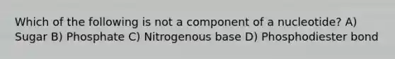 Which of the following is not a component of a nucleotide? A) Sugar B) Phosphate C) Nitrogenous base D) Phosphodiester bond