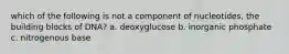 which of the following is not a component of nucleotides, the building blocks of DNA? a. deoxyglucose b. inorganic phosphate c. nitrogenous base