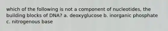 which of the following is not a component of nucleotides, the building blocks of DNA? a. deoxyglucose b. inorganic phosphate c. nitrogenous base