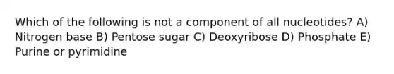 Which of the following is not a component of all nucleotides? A) Nitrogen base B) Pentose sugar C) Deoxyribose D) Phosphate E) Purine or pyrimidine