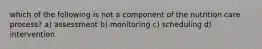 which of the following is not a component of the nutrition care process? a) assessment b) monitoring c) scheduling d) intervention