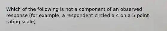 Which of the following is not a component of an observed response (for example, a respondent circled a 4 on a 5-point rating scale)