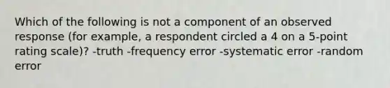 Which of the following is not a component of an observed response (for example, a respondent circled a 4 on a 5-point rating scale)? -truth -frequency error -systematic error -random error