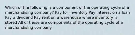 Which of the following is a component of the operating cycle of a merchandising company? Pay for inventory Pay interest on a loan Pay a dividend Pay rent on a warehouse where inventory is stored All of these are components of the operating cycle of a merchandising company