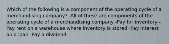 Which of the following is a component of the operating cycle of a merchandising company? -All of these are components of the operating cycle of a merchandising company -Pay for inventory -Pay rent on a warehouse where inventory is stored -Pay interest on a loan -Pay a dividend