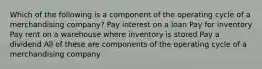 Which of the following is a component of the operating cycle of a merchandising company? Pay interest on a loan Pay for inventory Pay rent on a warehouse where inventory is stored Pay a dividend All of these are components of the operating cycle of a merchandising company