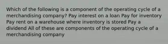 Which of the following is a component of the operating cycle of a merchandising company? Pay interest on a loan Pay for inventory Pay rent on a warehouse where inventory is stored Pay a dividend All of these are components of the operating cycle of a merchandising company