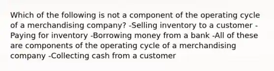 Which of the following is not a component of the operating cycle of a merchandising company? -Selling inventory to a customer -Paying for inventory -Borrowing money from a bank -All of these are components of the operating cycle of a merchandising company -Collecting cash from a customer