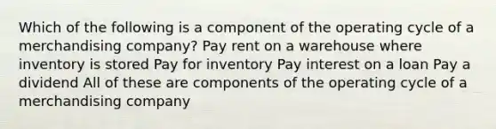 Which of the following is a component of the operating cycle of a merchandising company? Pay rent on a warehouse where inventory is stored Pay for inventory Pay interest on a loan Pay a dividend All of these are components of the operating cycle of a merchandising company