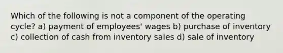 Which of the following is not a component of the operating cycle? a) payment of employees' wages b) purchase of inventory c) collection of cash from inventory sales d) sale of inventory