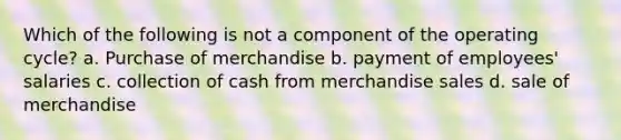 Which of the following is not a component of the operating cycle? a. Purchase of merchandise b. payment of employees' salaries c. collection of cash from merchandise sales d. sale of merchandise