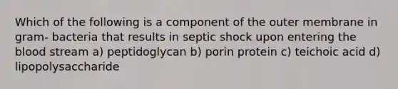 Which of the following is a component of the outer membrane in gram- bacteria that results in septic shock upon entering the blood stream a) peptidoglycan b) porin protein c) teichoic acid d) lipopolysaccharide