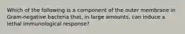 Which of the following is a component of the outer membrane in Gram-negative bacteria that, in large amounts, can induce a lethal immunological response?