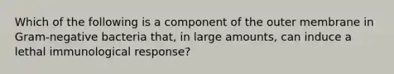 Which of the following is a component of the outer membrane in Gram-negative bacteria that, in large amounts, can induce a lethal immunological response?