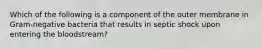 Which of the following is a component of the outer membrane in Gram-negative bacteria that results in septic shock upon entering the bloodstream?