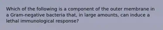 Which of the following is a component of the outer membrane in a Gram-negative bacteria that, in large amounts, can induce a lethal immunological response?