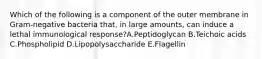 Which of the following is a component of the outer membrane in Gram-negative bacteria that, in large amounts, can induce a lethal immunological response?A.Peptidoglycan B.Teichoic acids C.Phospholipid D.Lipopolysaccharide E.Flagellin