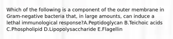 Which of the following is a component of the outer membrane in Gram-negative bacteria that, in large amounts, can induce a lethal immunological response?A.Peptidoglycan B.Teichoic acids C.Phospholipid D.Lipopolysaccharide E.Flagellin