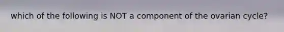 which of the following is NOT a component of the ovarian cycle?