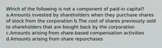 Which of the following is not a component of paid-in capital? a.Amounts invested by shareholders when they purchase shares of stock from the corporation b.The cost of shares previously sold to shareholders that are bought back by the corporation c.Amounts arising from share-based compensation activities d.Amounts arising from share repurchases