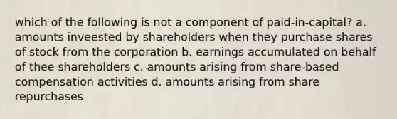 which of the following is not a component of paid-in-capital? a. amounts inveested by shareholders when they purchase shares of stock from the corporation b. earnings accumulated on behalf of thee shareholders c. amounts arising from share-based compensation activities d. amounts arising from share repurchases