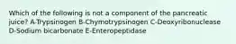 Which of the following is not a component of the pancreatic juice? A-Trypsinogen B-Chymotrypsinogen C-Deoxyribonuclease D-Sodium bicarbonate E-Enteropeptidase