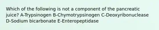 Which of the following is not a component of the pancreatic juice? A-Trypsinogen B-Chymotrypsinogen C-Deoxyribonuclease D-Sodium bicarbonate E-Enteropeptidase