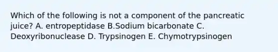 Which of the following is not a component of the pancreatic juice? A. entropeptidase B.Sodium bicarbonate C. Deoxyribonuclease D. Trypsinogen E. Chymotrypsinogen