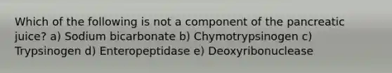 Which of the following is not a component of the pancreatic juice? a) Sodium bicarbonate b) Chymotrypsinogen c) Trypsinogen d) Enteropeptidase e) Deoxyribonuclease