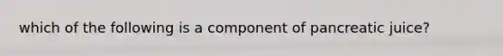 which of the following is a component of pancreatic juice?