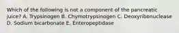 Which of the following is not a component of the pancreatic juice? A. Trypsinogen B. Chymotrypsinogen C. Deoxyribonuclease D. Sodium bicarbonate E. Enteropeptidase