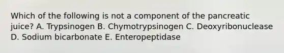 Which of the following is not a component of the pancreatic juice? A. Trypsinogen B. Chymotrypsinogen C. Deoxyribonuclease D. Sodium bicarbonate E. Enteropeptidase