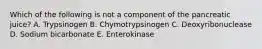 Which of the following is not a component of the pancreatic juice? A. Trypsinogen B. Chymotrypsinogen C. Deoxyribonuclease D. Sodium bicarbonate E. Enterokinase