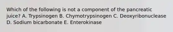 Which of the following is not a component of the pancreatic juice? A. Trypsinogen B. Chymotrypsinogen C. Deoxyribonuclease D. Sodium bicarbonate E. Enterokinase