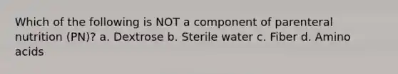 Which of the following is NOT a component of parenteral nutrition (PN)? a. Dextrose b. Sterile water c. Fiber d. Amino acids