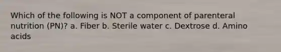 Which of the following is NOT a component of parenteral nutrition (PN)? a. Fiber b. Sterile water c. Dextrose d. Amino acids