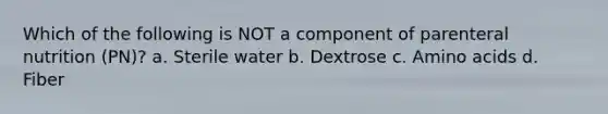 Which of the following is NOT a component of parenteral nutrition (PN)? a. Sterile water b. Dextrose c. <a href='https://www.questionai.com/knowledge/k9gb720LCl-amino-acids' class='anchor-knowledge'>amino acids</a> d. Fiber