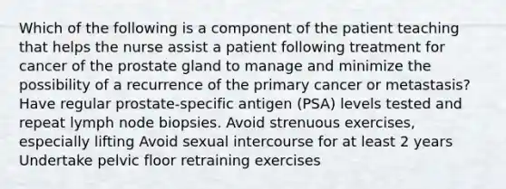 Which of the following is a component of the patient teaching that helps the nurse assist a patient following treatment for cancer of the prostate gland to manage and minimize the possibility of a recurrence of the primary cancer or metastasis? Have regular prostate-specific antigen (PSA) levels tested and repeat lymph node biopsies. Avoid strenuous exercises, especially lifting Avoid sexual intercourse for at least 2 years Undertake pelvic floor retraining exercises