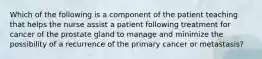 Which of the following is a component of the patient teaching that helps the nurse assist a patient following treatment for cancer of the prostate gland to manage and minimize the possibility of a recurrence of the primary cancer or metastasis?